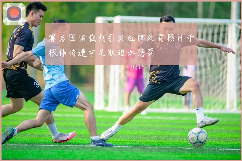 赛后围堵裁判引发红牌处罚预计于根伟将遭中足联追加惩罚