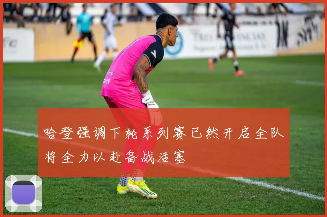 哈登强调下轮系列赛已然开启全队将全力以赴备战活塞
