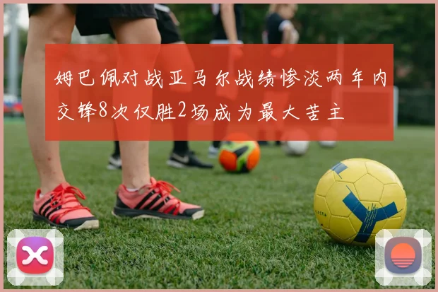 姆巴佩对战亚马尔战绩惨淡两年内交锋8次仅胜2场成为最大苦主