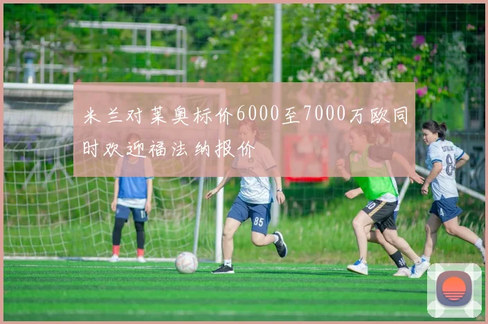 米兰对莱奥标价6000至7000万欧同时欢迎福法纳报价