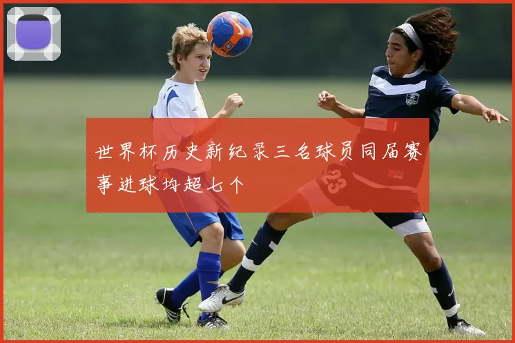 世界杯历史新纪录三名球员同届赛事进球均超七个