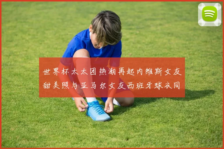 世界杯太太团热潮再起内维斯女友甜美照与亚马尔女友西班牙球衣同框秀
