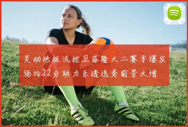 灵动地板流控卫菲隆大二赛季爆发场均22分助力乐透选秀前景大增