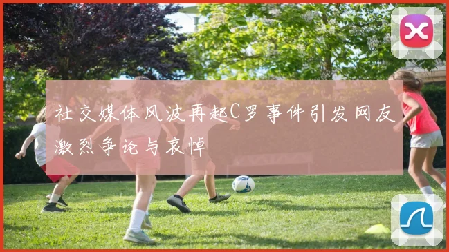社交媒体风波再起C罗事件引发网友激烈争论与哀悼