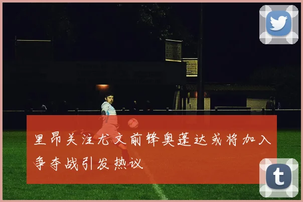 里昂关注尤文前锋奥蓬达或将加入争夺战引发热议