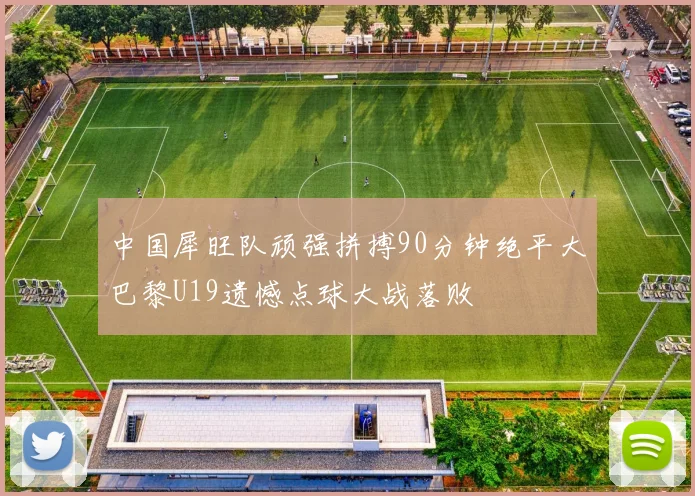 中国犀旺队顽强拼搏90分钟绝平大巴黎U19遗憾点球大战落败