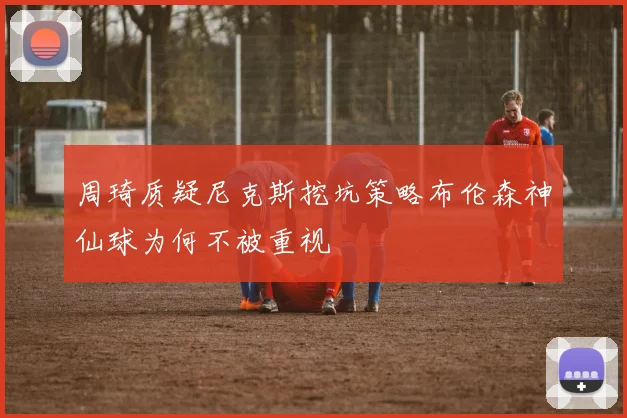 周琦质疑尼克斯挖坑策略布伦森神仙球为何不被重视