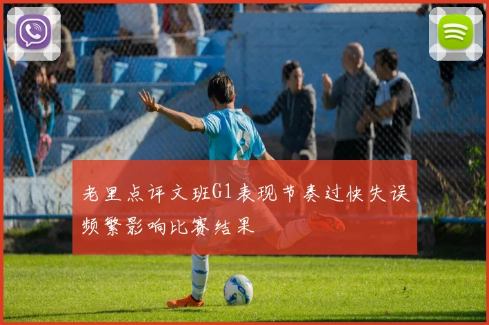 老里点评文班G1表现节奏过快失误频繁影响比赛结果