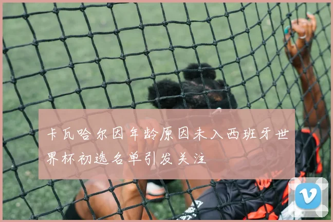 卡瓦哈尔因年龄原因未入西班牙世界杯初选名单引发关注