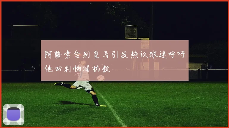阿隆索告别皇马引发热议球迷呼吁他回利物浦执教