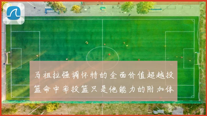 马祖拉强调怀特的全面价值超越投篮命中率投篮只是他能力的附加体现