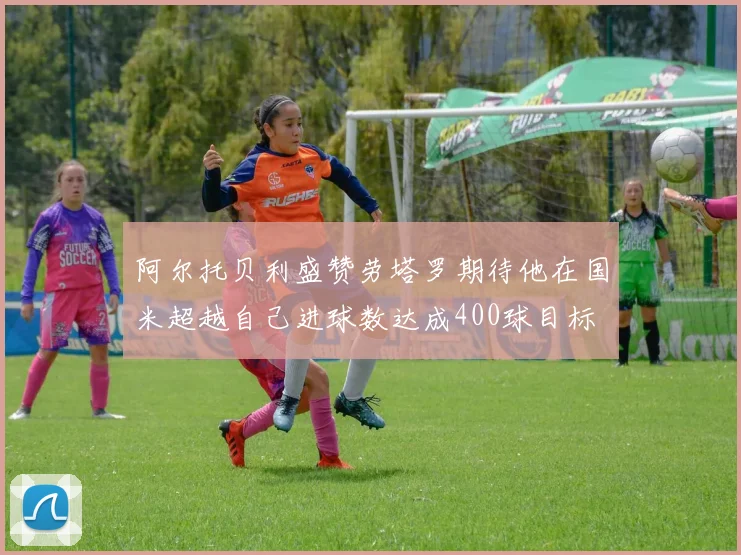 阿尔托贝利盛赞劳塔罗期待他在国米超越自己进球数达成400球目标