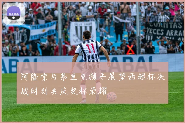阿隆索与弗里克携手展望西超杯决战时刻共庆奖杯荣耀