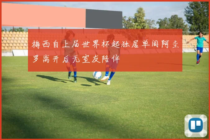 梅西自上届世界杯起独居单间阿圭罗离开后无室友陪伴