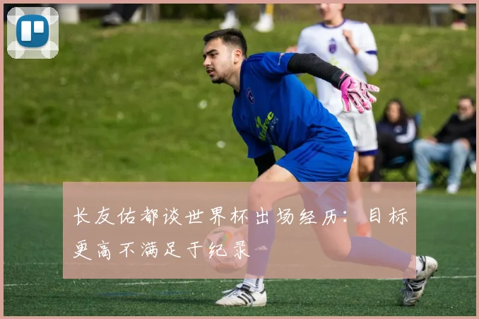 长友佑都谈世界杯出场经历：目标更高不满足于纪录