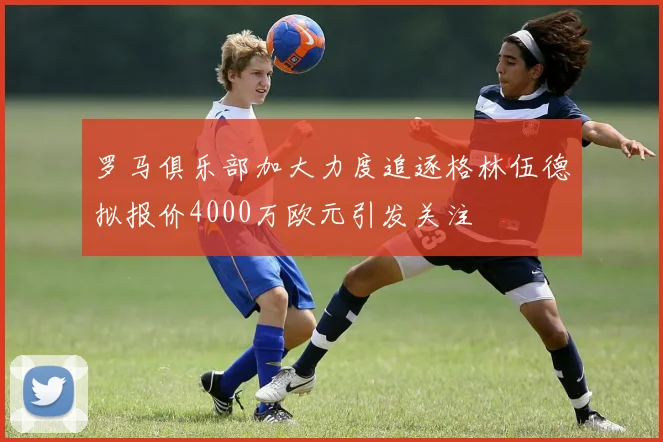 罗马俱乐部加大力度追逐格林伍德拟报价4000万欧元引发关注