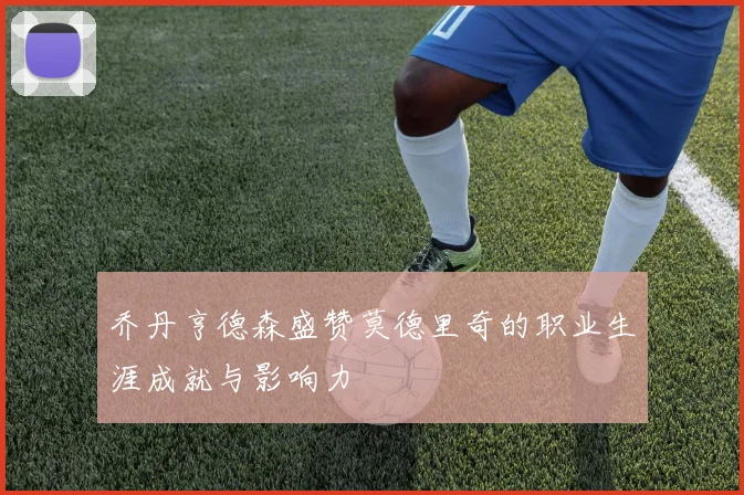 乔丹亨德森盛赞莫德里奇的职业生涯成就与影响力