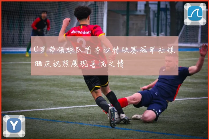 C罗带领球队首夺沙特联赛冠军社媒晒庆祝照展现喜悦之情