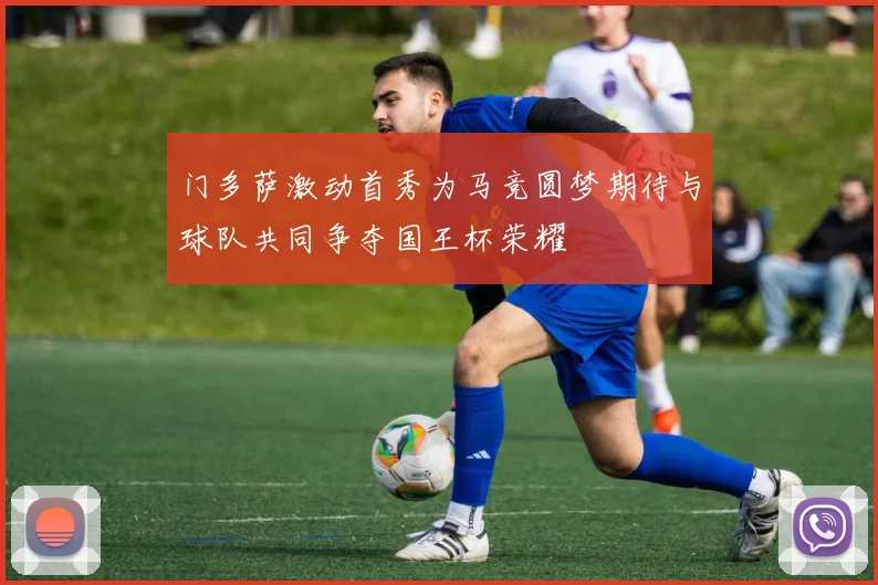 门多萨激动首秀为马竞圆梦期待与球队共同争夺国王杯荣耀