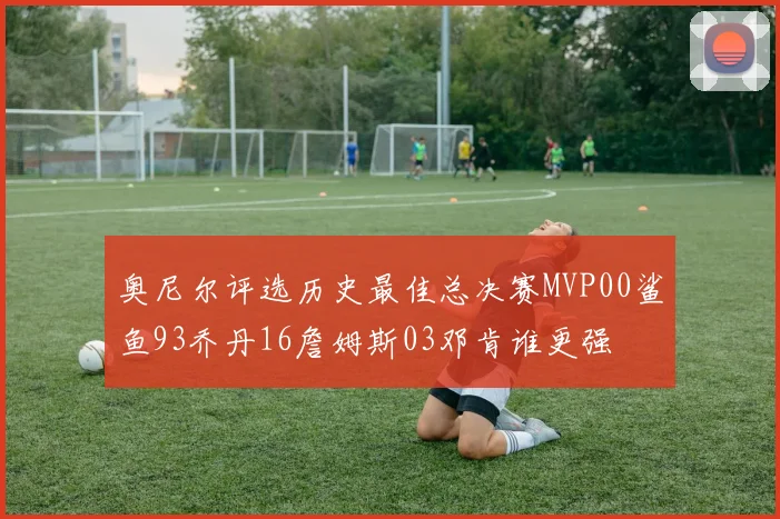 奥尼尔评选历史最佳总决赛MVP00鲨鱼93乔丹16詹姆斯03邓肯谁更强