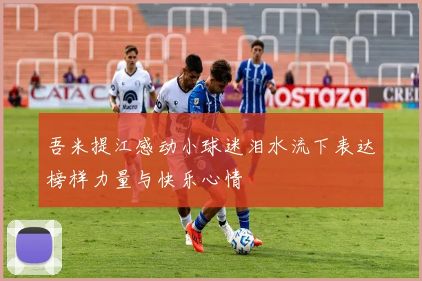 吾米提江感动小球迷泪水流下表达榜样力量与快乐心情