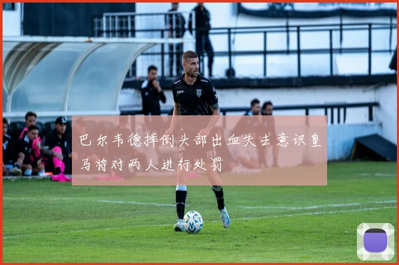 巴尔韦德摔倒头部出血失去意识皇马将对两人进行处罚