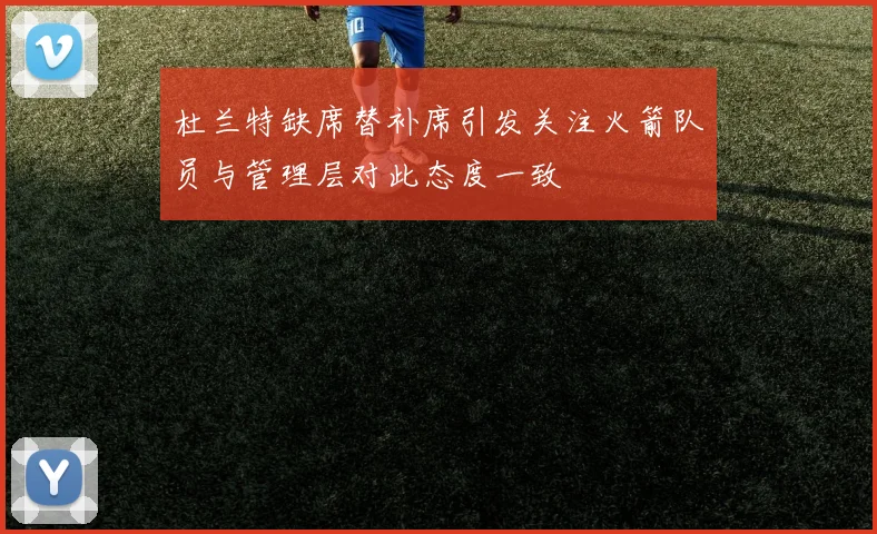 杜兰特缺席替补席引发关注火箭队员与管理层对此态度一致