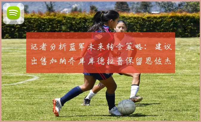 记者分析蓝军未来转会策略：建议出售加纳乔库库德拉普保留恩佐杰克逊