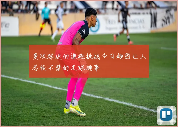 曼联球迷的谦逊挑战今日趣图让人忍俊不禁的足球趣事