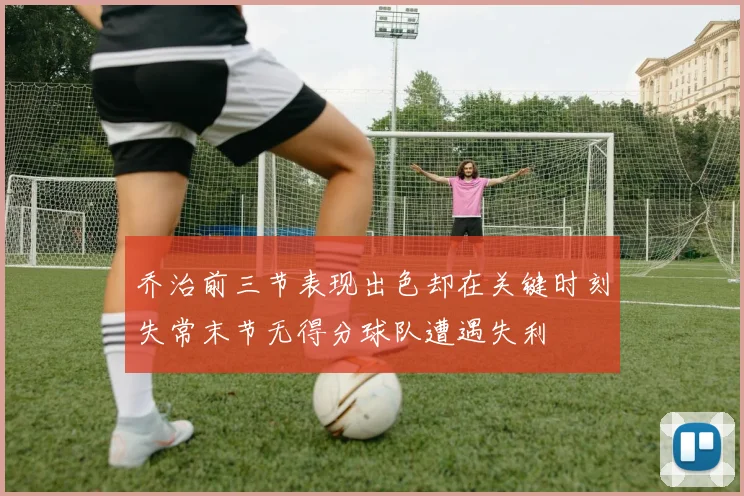 乔治前三节表现出色却在关键时刻失常末节无得分球队遭遇失利