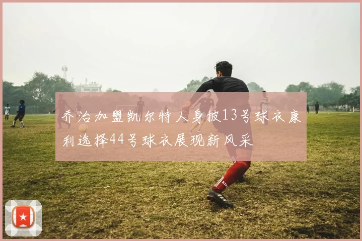 乔治加盟凯尔特人身披13号球衣康利选择44号球衣展现新风采